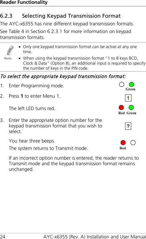 Reader Functionality 24 AYC-x6355 (Rev. A) Installation and User Manual 6.2.3 Selecting Keypad Transmission Format The AYC-x6355 has nine different keypad transmission formats. See Table 4 in Section  6.2.3.1 for more information on keypad transmission formats.  • Only one keypad transmission format can be active at any one time. • When using the keypad transmission format &quot;1 to 8 keys BCD, Clock &amp; Data&quot; (Option 8), an additional input is required to specify the number of keys in the PIN code. To select the appropriate keypad transmission format: 1. Enter Programming mode.  2. Press 1 to enter Menu 1.  The left LED turns red.  3. Enter the appropriate option number for the keypad transmission format that you wish to select.   You hear three beeps. The system returns to Transmit mode.  If an incorrect option number is entered, the reader returns to Transmit mode and the keypad transmission format remains unchanged. Green Red Green Red 