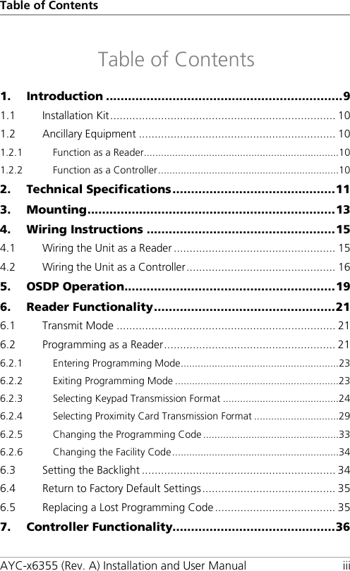 Table of Contents AYC-x6355 (Rev. A) Installation and User Manual iii Table of Contents 1. Introduction ................................................................ 9 1.1 Installation Kit ....................................................................... 10 1.2 Ancillary Equipment .............................................................. 10 1.2.1 Function as a Reader ..................................................................... 10 1.2.2 Function as a Controller ................................................................ 10 2. Technical Specifications ............................................ 11 3. Mounting ................................................................... 13 4. Wiring Instructions ................................................... 15 4.1 Wiring the Unit as a Reader ................................................... 15 4.2 Wiring the Unit as a Controller ............................................... 16 5. OSDP Operation ......................................................... 19 6. Reader Functionality ................................................. 21 6.1 Transmit Mode ..................................................................... 21 6.2 Programming as a Reader ...................................................... 21 6.2.1 Entering Programming Mode ........................................................ 23 6.2.2 Exiting Programming Mode .......................................................... 23 6.2.3 Selecting Keypad Transmission Format ......................................... 24 6.2.4 Selecting Proximity Card Transmission Format .............................. 29 6.2.5 Changing the Programming Code ................................................ 33 6.2.6 Changing the Facility Code ........................................................... 34 6.3 Setting the Backlight ............................................................. 34 6.4 Return to Factory Default Settings .......................................... 35 6.5 Replacing a Lost Programming Code ...................................... 35 7. Controller Functionality............................................ 36 