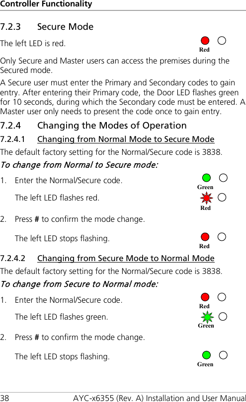 Controller Functionality 38 AYC-x6355 (Rev. A) Installation and User Manual 7.2.3 Secure Mode The left LED is red.  Only Secure and Master users can access the premises during the Secured mode. A Secure user must enter the Primary and Secondary codes to gain entry. After entering their Primary code, the Door LED flashes green for 10 seconds, during which the Secondary code must be entered. A Master user only needs to present the code once to gain entry. 7.2.4 Changing the Modes of Operation 7.2.4.1 Changing from Normal Mode to Secure Mode The default factory setting for the Normal/Secure code is 3838. To change from Normal to Secure mode: 1. Enter the Normal/Secure code.  The left LED flashes red.  2. Press # to confirm the mode change. The left LED stops flashing.  7.2.4.2 Changing from Secure Mode to Normal Mode The default factory setting for the Normal/Secure code is 3838. To change from Secure to Normal mode: 1. Enter the Normal/Secure code.  The left LED flashes green.  2. Press # to confirm the mode change. The left LED stops flashing.  Red Green Red Red Red Green Green 