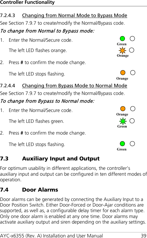 Controller Functionality AYC-x6355 (Rev. A) Installation and User Manual 39 7.2.4.3 Changing from Normal Mode to Bypass Mode See Section  7.9.7 to create/modify the Normal/Bypass code. To change from Normal to Bypass mode: 1. Enter the Normal/Secure code.  The left LED flashes orange.  2. Press # to confirm the mode change. The left LED stops flashing.  7.2.4.4 Changing from Bypass Mode to Normal Mode See Section  7.9.7 to create/modify the Normal/Bypass code. To change from Bypass to Normal mode: 1. Enter the Normal/Secure code.  The left LED flashes green.  2. Press # to confirm the mode change. The left LED stops flashing.  7.3 Auxiliary Input and Output For optimum usability in different applications, the controller’s auxiliary input and output can be configured in ten different modes of operation. 7.4 Door Alarms Door alarms can be generated by connecting the Auxiliary Input to a Door Position Switch. Either Door-Forced or Door-Ajar conditions are supported, as well as, a configurable delay timer for each alarm type. Only one door alarm is enabled at any one time. Door alarms may activate auxiliary output and siren depending on the auxiliary settings. Green Orange Orange Orange Green Green 
