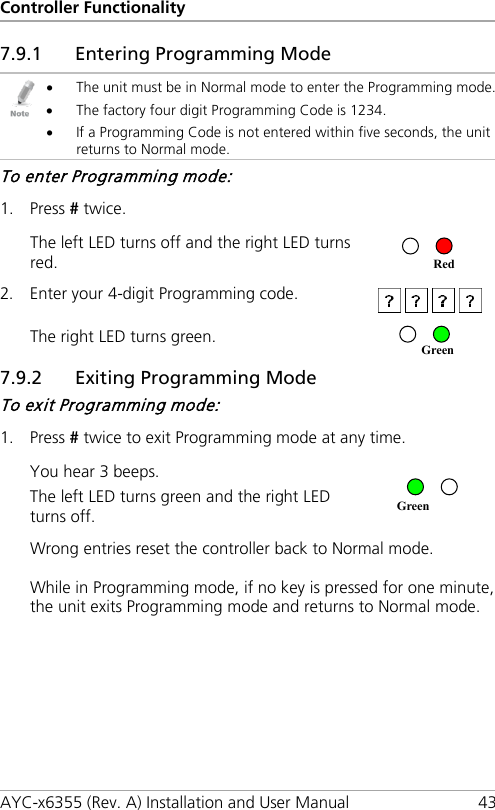 Controller Functionality AYC-x6355 (Rev. A) Installation and User Manual 43 7.9.1 Entering Programming Mode  • The unit must be in Normal mode to enter the Programming mode. • The factory four digit Programming Code is 1234. • If a Programming Code is not entered within five seconds, the unit returns to Normal mode. To enter Programming mode: 1. Press # twice. The left LED turns off and the right LED turns red.   2. Enter your 4-digit Programming code.  The right LED turns green.  7.9.2 Exiting Programming Mode To exit Programming mode: 1. Press # twice to exit Programming mode at any time. You hear 3 beeps. The left LED turns green and the right LED turns off.  Wrong entries reset the controller back to Normal mode. While in Programming mode, if no key is pressed for one minute, the unit exits Programming mode and returns to Normal mode. Red Green Green 