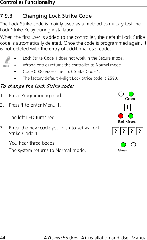 Controller Functionality 44 AYC-x6355 (Rev. A) Installation and User Manual 7.9.3 Changing Lock Strike Code The Lock Strike code is mainly used as a method to quickly test the Lock Strike Relay during installation. When the first user is added to the controller, the default Lock Strike code is automatically deleted. Once the code is programmed again, it is not deleted with the entry of additional user codes.  • Lock Strike Code 1 does not work in the Secure mode. • Wrong entries returns the controller to Normal mode. • Code 0000 erases the Lock Strike Code 1. • The factory default 4-digit Lock Strike code is 2580. To change the Lock Strike code: 1. Enter Programming mode.  2. Press 1 to enter Menu 1.  The left LED turns red.  3. Enter the new code you wish to set as Lock Strike Code 1.   You hear three beeps. The system returns to Normal mode.   Green Red Green Green 