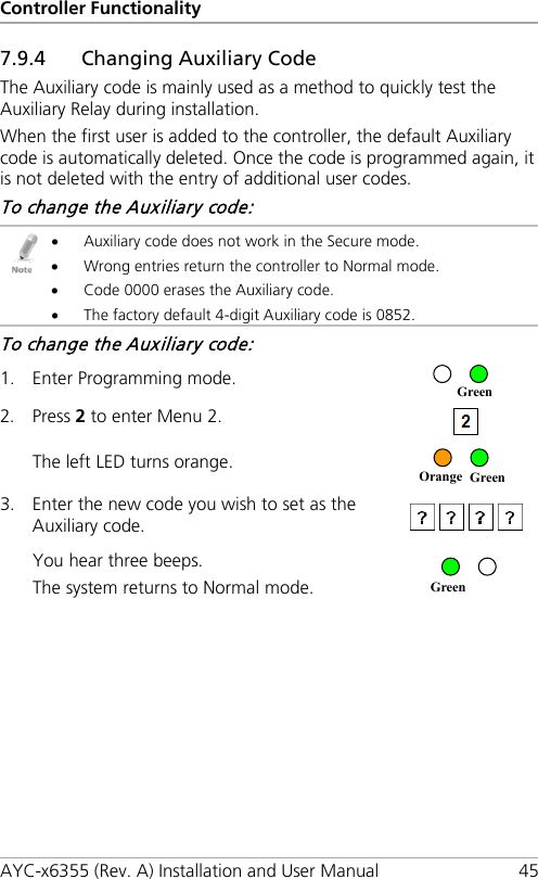 Controller Functionality AYC-x6355 (Rev. A) Installation and User Manual 45 7.9.4 Changing Auxiliary Code The Auxiliary code is mainly used as a method to quickly test the Auxiliary Relay during installation. When the first user is added to the controller, the default Auxiliary code is automatically deleted. Once the code is programmed again, it is not deleted with the entry of additional user codes. To change the Auxiliary code:  • Auxiliary code does not work in the Secure mode. • Wrong entries return the controller to Normal mode. • Code 0000 erases the Auxiliary code. • The factory default 4-digit Auxiliary code is 0852. To change the Auxiliary code: 1. Enter Programming mode.  2. Press 2 to enter Menu 2.   The left LED turns orange.  3. Enter the new code you wish to set as the Auxiliary code.  You hear three beeps. The system returns to Normal mode.   Green Orange Green Green 