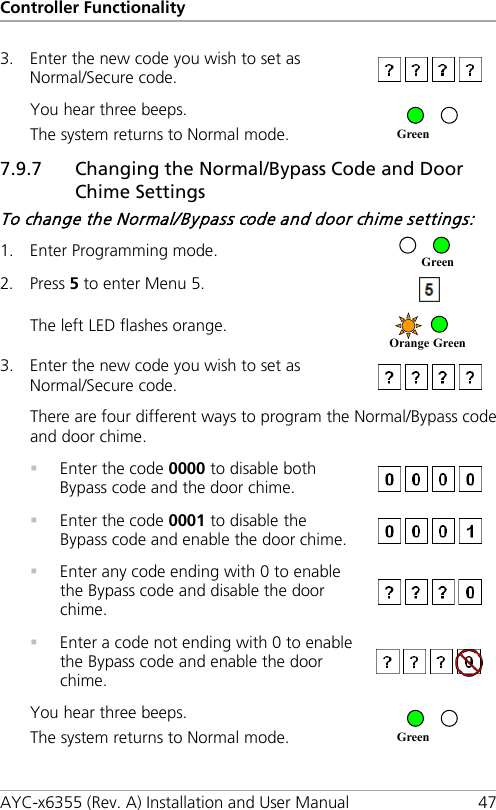 Controller Functionality AYC-x6355 (Rev. A) Installation and User Manual 47 3. Enter the new code you wish to set as Normal/Secure code.  You hear three beeps. The system returns to Normal mode.   7.9.7 Changing the Normal/Bypass Code and Door Chime Settings To change the Normal/Bypass code and door chime settings: 1. Enter Programming mode.  2. Press 5 to enter Menu 5.  The left LED flashes orange.  3. Enter the new code you wish to set as Normal/Secure code.  There are four different ways to program the Normal/Bypass code and door chime.  Enter the code 0000 to disable both Bypass code and the door chime.   Enter the code 0001 to disable the Bypass code and enable the door chime.   Enter any code ending with 0 to enable the Bypass code and disable the door chime.   Enter a code not ending with 0 to enable the Bypass code and enable the door chime.  You hear three beeps. The system returns to Normal mode.   Green Green Orange Green Green 