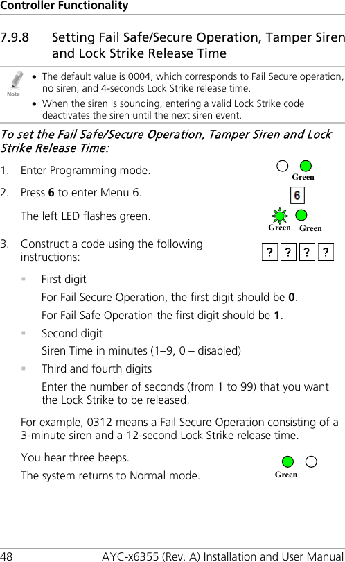 Controller Functionality 48 AYC-x6355 (Rev. A) Installation and User Manual 7.9.8 Setting Fail Safe/Secure Operation, Tamper Siren and Lock Strike Release Time  • The default value is 0004, which corresponds to Fail Secure operation, no siren, and 4-seconds Lock Strike release time. • When the siren is sounding, entering a valid Lock Strike code deactivates the siren until the next siren event. To set the Fail Safe/Secure Operation, Tamper Siren and Lock Strike Release Time: 1. Enter Programming mode.  2. Press 6 to enter Menu 6.  The left LED flashes green.  3. Construct a code using the following instructions:    First digit For Fail Secure Operation, the first digit should be 0. For Fail Safe Operation the first digit should be 1.  Second digit Siren Time in minutes (1–9, 0 – disabled)  Third and fourth digits Enter the number of seconds (from 1 to 99) that you want the Lock Strike to be released. For example, 0312 means a Fail Secure Operation consisting of a 3-minute siren and a 12-second Lock Strike release time. You hear three beeps. The system returns to Normal mode.   Green Green Green Green 