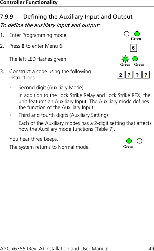Controller Functionality AYC-x6355 (Rev. A) Installation and User Manual 49 7.9.9 Defining the Auxiliary Input and Output To define the auxiliary input and output: 1. Enter Programming mode.  2. Press 6 to enter Menu 6.  The left LED flashes green.  3. Construct a code using the following instructions:    Second digit (Auxiliary Mode) In addition to the Lock Strike Relay and Lock Strike REX, the unit features an Auxiliary Input. The Auxiliary mode defines the function of the Auxiliary Input.  Third and fourth digits (Auxiliary Setting) Each of the Auxiliary modes has a 2-digit setting that affects how the Auxiliary mode functions (Table 7). You hear three beeps. The system returns to Normal mode.   Green Green Green Green 