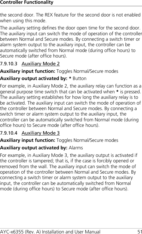 Controller Functionality AYC-x6355 (Rev. A) Installation and User Manual 51 the second door. The REX feature for the second door is not enabled when using this mode. The auxiliary setting defines the door open time for the second door. The auxiliary input can switch the mode of operation of the controller between Normal and Secure modes. By connecting a switch timer or alarm system output to the auxiliary input, the controller can be automatically switched from Normal mode (during office hours) to Secure mode (after office hours). 7.9.10.3 Auxiliary Mode 2 Auxiliary input function: Toggles Normal/Secure modes Auxiliary output activated by: * Button For example, in Auxiliary Mode 2, the auxiliary relay can function as a general purpose time switch that can be activated when * is pressed. The auxiliary setting establishes for how long the auxiliary relay is to be activated. The auxiliary input can switch the mode of operation of the controller between Normal and Secure modes. By connecting a switch timer or alarm system output to the auxiliary input, the controller can be automatically switched from Normal mode (during office hours) to Secure mode (after office hours). 7.9.10.4 Auxiliary Mode 3 Auxiliary input function: Toggles Normal/Secure modes Auxiliary output activated by: Alarms For example, in Auxiliary Mode 3, the auxiliary output is activated if the controller is tampered; that is, if the case is forcibly opened or removed from the wall. The auxiliary input can switch the mode of operation of the controller between Normal and Secure modes. By connecting a switch timer or alarm system output to the auxiliary input, the controller can be automatically switched from Normal mode (during office hours) to Secure mode (after office hours). 