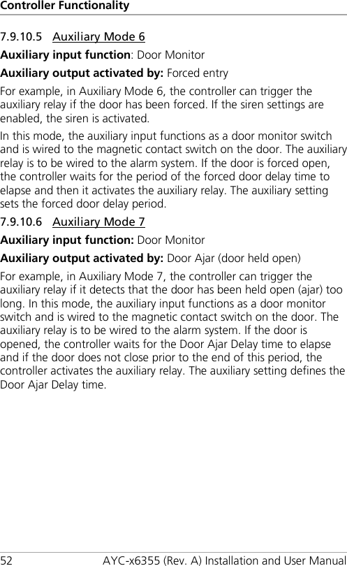 Controller Functionality 52 AYC-x6355 (Rev. A) Installation and User Manual 7.9.10.5 Auxiliary Mode 6 Auxiliary input function: Door Monitor Auxiliary output activated by: Forced entry For example, in Auxiliary Mode 6, the controller can trigger the auxiliary relay if the door has been forced. If the siren settings are enabled, the siren is activated. In this mode, the auxiliary input functions as a door monitor switch and is wired to the magnetic contact switch on the door. The auxiliary relay is to be wired to the alarm system. If the door is forced open, the controller waits for the period of the forced door delay time to elapse and then it activates the auxiliary relay. The auxiliary setting sets the forced door delay period. 7.9.10.6 Auxiliary Mode 7 Auxiliary input function: Door Monitor Auxiliary output activated by: Door Ajar (door held open) For example, in Auxiliary Mode 7, the controller can trigger the auxiliary relay if it detects that the door has been held open (ajar) too long. In this mode, the auxiliary input functions as a door monitor switch and is wired to the magnetic contact switch on the door. The auxiliary relay is to be wired to the alarm system. If the door is opened, the controller waits for the Door Ajar Delay time to elapse and if the door does not close prior to the end of this period, the controller activates the auxiliary relay. The auxiliary setting defines the Door Ajar Delay time. 