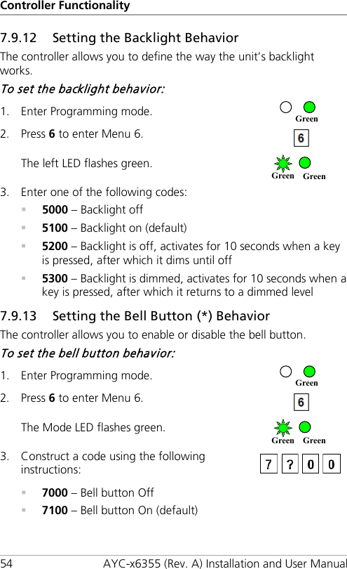 Controller Functionality 54 AYC-x6355 (Rev. A) Installation and User Manual 7.9.12 Setting the Backlight Behavior The controller allows you to define the way the unit’s backlight works. To set the backlight behavior: 1. Enter Programming mode.  2. Press 6 to enter Menu 6.  The left LED flashes green.  3. Enter one of the following codes:  5000 – Backlight off  5100 – Backlight on (default)  5200 – Backlight is off, activates for 10 seconds when a key is pressed, after which it dims until off  5300 – Backlight is dimmed, activates for 10 seconds when a key is pressed, after which it returns to a dimmed level 7.9.13 Setting the Bell Button (*) Behavior The controller allows you to enable or disable the bell button. To set the bell button behavior: 1. Enter Programming mode.  2. Press 6 to enter Menu 6.  The Mode LED flashes green.  3. Construct a code using the following instructions:    7000 – Bell button Off  7100 – Bell button On (default) Green Green Green Green Green Green 