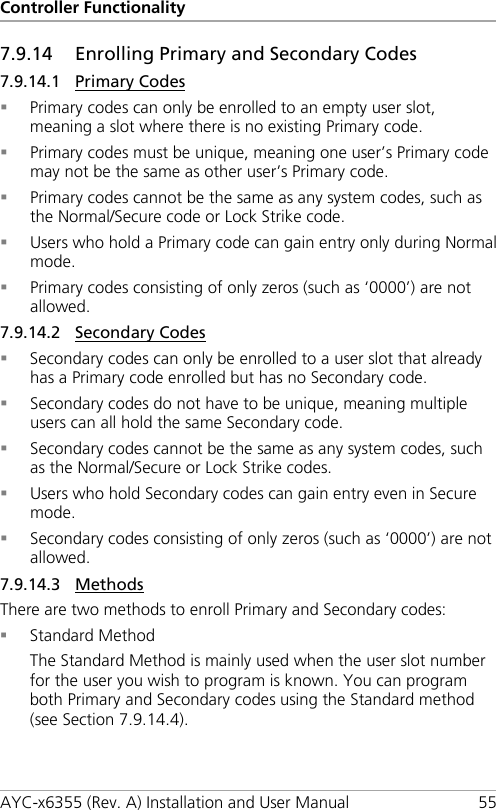 Controller Functionality AYC-x6355 (Rev. A) Installation and User Manual 55 7.9.14 Enrolling Primary and Secondary Codes 7.9.14.1 Primary Codes  Primary codes can only be enrolled to an empty user slot, meaning a slot where there is no existing Primary code.  Primary codes must be unique, meaning one user’s Primary code may not be the same as other user’s Primary code.  Primary codes cannot be the same as any system codes, such as the Normal/Secure code or Lock Strike code.  Users who hold a Primary code can gain entry only during Normal mode.  Primary codes consisting of only zeros (such as ‘0000’) are not allowed. 7.9.14.2 Secondary Codes  Secondary codes can only be enrolled to a user slot that already has a Primary code enrolled but has no Secondary code.  Secondary codes do not have to be unique, meaning multiple users can all hold the same Secondary code.  Secondary codes cannot be the same as any system codes, such as the Normal/Secure or Lock Strike codes.  Users who hold Secondary codes can gain entry even in Secure mode.  Secondary codes consisting of only zeros (such as ‘0000’) are not allowed. 7.9.14.3 Methods There are two methods to enroll Primary and Secondary codes:  Standard Method The Standard Method is mainly used when the user slot number for the user you wish to program is known. You can program both Primary and Secondary codes using the Standard method (see Section  7.9.14.4). 
