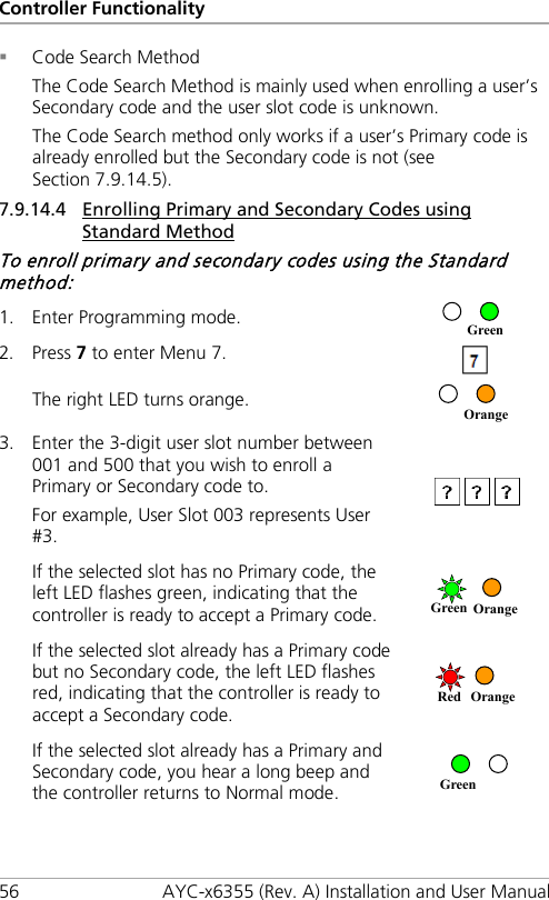 Controller Functionality 56 AYC-x6355 (Rev. A) Installation and User Manual  Code Search Method The Code Search Method is mainly used when enrolling a user’s Secondary code and the user slot code is unknown. The Code Search method only works if a user’s Primary code is already enrolled but the Secondary code is not (see Section  7.9.14.5). 7.9.14.4 Enrolling Primary and Secondary Codes using Standard Method To enroll primary and secondary codes using the Standard method: 1. Enter Programming mode.  2. Press 7 to enter Menu 7.  The right LED turns orange.  3. Enter the 3-digit user slot number between 001 and 500 that you wish to enroll a Primary or Secondary code to. For example, User Slot 003 represents User #3.  If the selected slot has no Primary code, the left LED flashes green, indicating that the controller is ready to accept a Primary code.  If the selected slot already has a Primary code but no Secondary code, the left LED flashes red, indicating that the controller is ready to accept a Secondary code.   If the selected slot already has a Primary and Secondary code, you hear a long beep and the controller returns to Normal mode.   Green Orange Green Orange Red Orange Green 