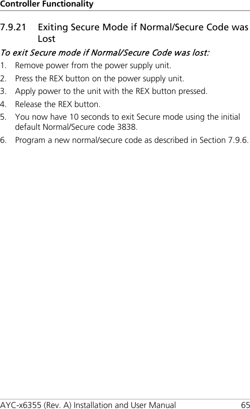 Controller Functionality AYC-x6355 (Rev. A) Installation and User Manual 65 7.9.21 Exiting Secure Mode if Normal/Secure Code was Lost To exit Secure mode if Normal/Secure Code was lost: 1. Remove power from the power supply unit. 2. Press the REX button on the power supply unit. 3. Apply power to the unit with the REX button pressed. 4. Release the REX button. 5. You now have 10 seconds to exit Secure mode using the initial default Normal/Secure code 3838. 6. Program a new normal/secure code as described in Section  7.9.6.  