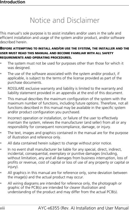 Introduction viii AYC-x6355 (Rev. A) Installation and User Manual Notice and Disclaimer This manual’s sole purpose is to assist installers and/or users in the safe and efficient installation and usage of the system and/or product, and/or software described herein. BEFORE ATTEMPTING TO INSTALL AND/OR USE THE SYSTEM, THE INSTALLER AND THE USER MUST READ THIS MANUAL AND BECOME FAMILIAR WITH ALL SAFETY REQUIREMENTS AND OPERATING PROCEDURES.  The system must not be used for purposes other than those for which it was designed.  The use of the software associated with the system and/or product, if applicable, is subject to the terms of the license provided as part of the purchase documents.  ROSSLARE exclusive warranty and liability is limited to the warranty and liability statement provided in an appendix at the end of this document.  This manual describes the maximum configuration of the system with the maximum number of functions, including future options. Therefore, not all functions described in this manual may be available in the specific system and/or product configuration you purchased.  Incorrect operation or installation, or failure of the user to effectively maintain the system, relieves the manufacturer (and seller) from all or any responsibility for consequent noncompliance, damage, or injury.  The text, images and graphics contained in the manual are for the purpose of illustration and reference only.  All data contained herein subject to change without prior notice.  In no event shall manufacturer be liable for any special, direct, indirect, incidental, consequential, exemplary or punitive damages (including, without limitation, any and all damages from business interruption, loss of profits or revenue, cost of capital or loss of use of any property or capital or injury).  All graphics in this manual are for reference only, some deviation between the image(s) and the actual product may occur.  All wiring diagrams are intended for reference only, the photograph or graphic of the PCB(s) are intended for clearer illustration and understanding of the product and may differ from the actual PCB(s).