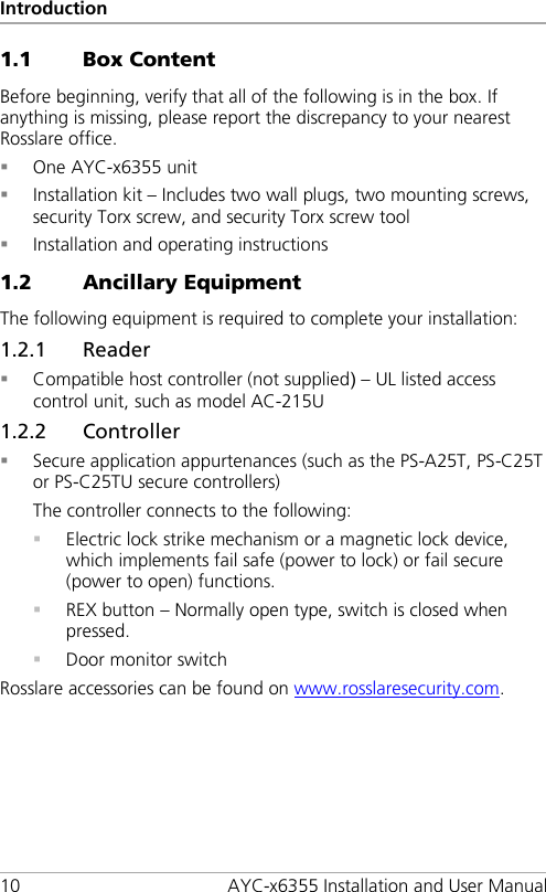 Introduction 10 AYC-x6355 Installation and User Manual 1.1 Box Content Before beginning, verify that all of the following is in the box. If anything is missing, please report the discrepancy to your nearest Rosslare office.  One AYC-x6355 unit  Installation kit – Includes two wall plugs, two mounting screws, security Torx screw, and security Torx screw tool  Installation and operating instructions 1.2 Ancillary Equipment The following equipment is required to complete your installation: 1.2.1 Reader  Compatible host controller (not supplied) – UL listed access control unit, such as model AC-215U 1.2.2 Controller  Secure application appurtenances (such as the PS-A25T, PS-C25T or PS-C25TU secure controllers) The controller connects to the following:  Electric lock strike mechanism or a magnetic lock device, which implements fail safe (power to lock) or fail secure (power to open) functions.  REX button – Normally open type, switch is closed when pressed.  Door monitor switch Rosslare accessories can be found on www.rosslaresecurity.com.  