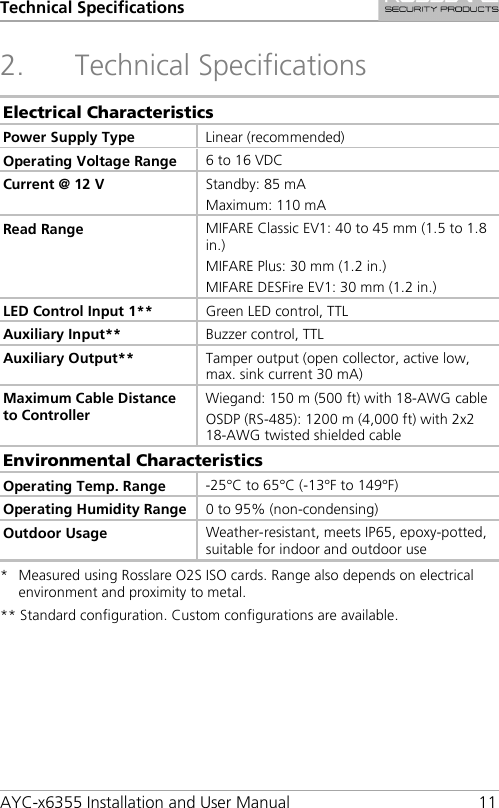 Technical Specifications AYC-x6355 Installation and User Manual 11 2. Technical Specifications Electrical Characteristics Power Supply Type Linear (recommended) Operating Voltage Range 6 to 16 VDC Current @ 12 V  Standby: 85 mA Maximum: 110 mA Read Range MIFARE Classic EV1: 40 to 45 mm (1.5 to 1.8 in.) MIFARE Plus: 30 mm (1.2 in.) MIFARE DESFire EV1: 30 mm (1.2 in.) LED Control Input 1** Green LED control, TTL Auxiliary Input** Buzzer control, TTL Auxiliary Output** Tamper output (open collector, active low, max. sink current 30 mA) Maximum Cable Distance to Controller Wiegand: 150 m (500 ft) with 18-AWG cable OSDP (RS-485): 1200 m (4,000 ft) with 2x2 18-AWG twisted shielded cable Environmental Characteristics Operating Temp. Range -25°C to 65°C (-13°F to 149°F) Operating Humidity Range 0 to 95% (non-condensing) Outdoor Usage Weather-resistant, meets IP65, epoxy-potted, suitable for indoor and outdoor use *  Measured using Rosslare O2S ISO cards. Range also depends on electrical environment and proximity to metal. ** Standard configuration. Custom configurations are available. 