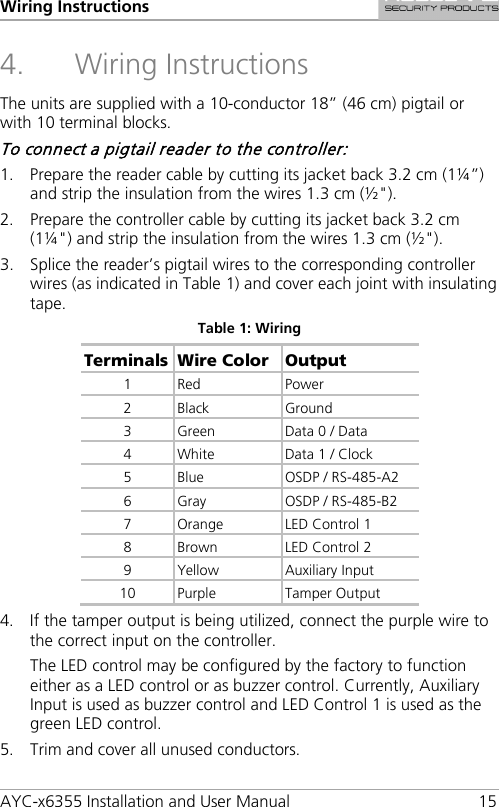 Wiring Instructions AYC-x6355 Installation and User Manual 15 4. Wiring Instructions The units are supplied with a 10-conductor 18” (46 cm) pigtail or with 10 terminal blocks. To connect a pigtail reader to the controller: 1. Prepare the reader cable by cutting its jacket back 3.2 cm (1¼”) and strip the insulation from the wires 1.3 cm (½&quot;). 2. Prepare the controller cable by cutting its jacket back 3.2 cm (1¼&quot;) and strip the insulation from the wires 1.3 cm (½&quot;). 3. Splice the reader’s pigtail wires to the corresponding controller wires (as indicated in Table 1) and cover each joint with insulating tape. Table 1: Wiring Terminals Wire Color Output 1  Red Power 2  Black Ground 3  Green  Data 0 / Data 4  White Data 1 / Clock 5  Blue  OSDP / RS-485-A2 6  Gray  OSDP / RS-485-B2 7  Orange LED Control 1 8  Brown LED Control 2 9  Yellow Auxiliary Input 10 Purple  Tamper Output 4. If the tamper output is being utilized, connect the purple wire to the correct input on the controller. The LED control may be configured by the factory to function either as a LED control or as buzzer control. Currently, Auxiliary Input is used as buzzer control and LED Control 1 is used as the green LED control. 5. Trim and cover all unused conductors. 