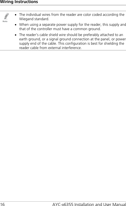 Wiring Instructions 16 AYC-x6355 Installation and User Manual  • The individual wires from the reader are color coded according the Wiegand standard. • When using a separate power supply for the reader, this supply and that of the controller must have a common ground. • The reader’s cable shield wire should be preferably attached to an earth ground, or a signal ground connection at the panel, or power supply end of the cable. This configuration is best for shielding the reader cable from external interference.  
