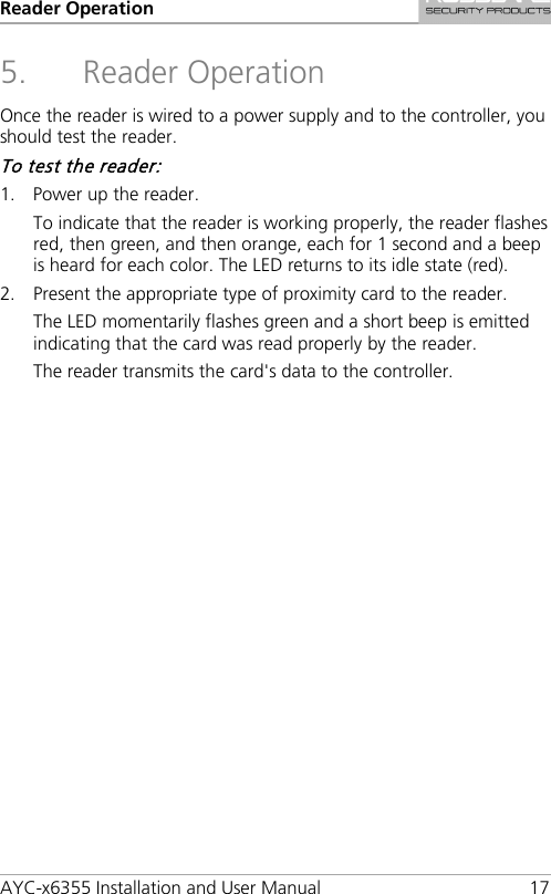 Reader Operation AYC-x6355 Installation and User Manual 17 5. Reader Operation Once the reader is wired to a power supply and to the controller, you should test the reader. To test the reader: 1. Power up the reader. To indicate that the reader is working properly, the reader flashes red, then green, and then orange, each for 1 second and a beep is heard for each color. The LED returns to its idle state (red). 2. Present the appropriate type of proximity card to the reader. The LED momentarily flashes green and a short beep is emitted indicating that the card was read properly by the reader. The reader transmits the card&apos;s data to the controller.  