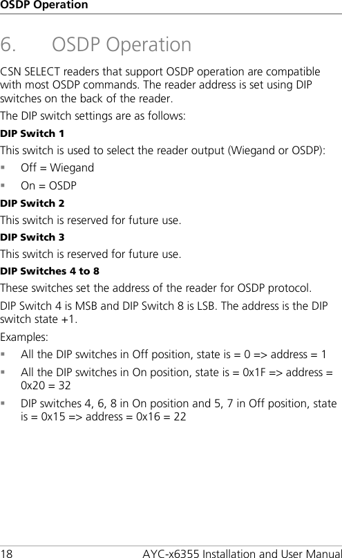OSDP Operation 18 AYC-x6355 Installation and User Manual 6. OSDP Operation CSN SELECT readers that support OSDP operation are compatible with most OSDP commands. The reader address is set using DIP switches on the back of the reader. The DIP switch settings are as follows: DIP Switch 1 This switch is used to select the reader output (Wiegand or OSDP):  Off = Wiegand  On = OSDP DIP Switch 2 This switch is reserved for future use. DIP Switch 3 This switch is reserved for future use. DIP Switches 4 to 8 These switches set the address of the reader for OSDP protocol. DIP Switch 4 is MSB and DIP Switch 8 is LSB. The address is the DIP switch state +1. Examples:  All the DIP switches in Off position, state is = 0 =&gt; address = 1  All the DIP switches in On position, state is = 0x1F =&gt; address = 0x20 = 32  DIP switches 4, 6, 8 in On position and 5, 7 in Off position, state is = 0x15 =&gt; address = 0x16 = 22  