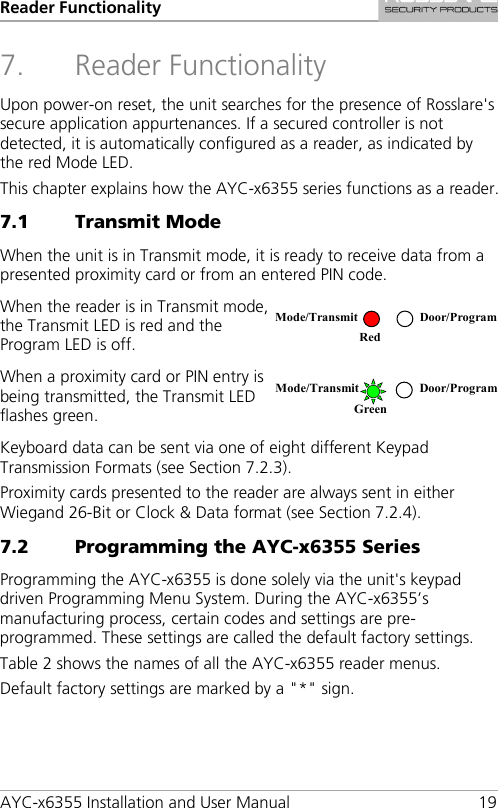Reader Functionality AYC-x6355 Installation and User Manual 19 7. Reader Functionality Upon power-on reset, the unit searches for the presence of Rosslare&apos;s secure application appurtenances. If a secured controller is not detected, it is automatically configured as a reader, as indicated by the red Mode LED. This chapter explains how the AYC-x6355 series functions as a reader. 7.1 Transmit Mode When the unit is in Transmit mode, it is ready to receive data from a presented proximity card or from an entered PIN code. When the reader is in Transmit mode, the Transmit LED is red and the Program LED is off.  When a proximity card or PIN entry is being transmitted, the Transmit LED flashes green.  Keyboard data can be sent via one of eight different Keypad Transmission Formats (see Section  7.2.3). Proximity cards presented to the reader are always sent in either Wiegand 26-Bit or Clock &amp; Data format (see Section  7.2.4). 7.2 Programming the AYC-x6355 Series Programming the AYC-x6355 is done solely via the unit&apos;s keypad driven Programming Menu System. During the AYC-x6355’s manufacturing process, certain codes and settings are pre-programmed. These settings are called the default factory settings. Table 2 shows the names of all the AYC-x6355 reader menus. Default factory settings are marked by a &quot;*&quot; sign. Mode/Transmit Door/Program Red  Mode/Transmit Door/Program Green  