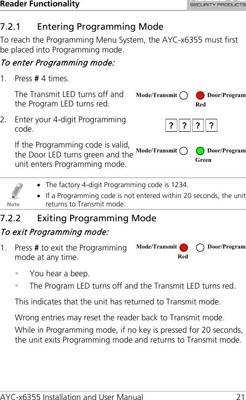 Reader Functionality AYC-x6355 Installation and User Manual 21 7.2.1 Entering Programming Mode To reach the Programming Menu System, the AYC-x6355 must first be placed into Programming mode. To enter Programming mode: 1. Press # 4 times.  The Transmit LED turns off and the Program LED turns red.  2. Enter your 4-digit Programming code.  If the Programming code is valid, the Door LED turns green and the unit enters Programming mode.    • The factory 4-digit Programming code is 1234. • If a Programming code is not entered within 20 seconds, the unit returns to Transmit mode. 7.2.2 Exiting Programming Mode To exit Programming mode: 1. Press # to exit the Programming mode at any time.   You hear a beep.  The Program LED turns off and the Transmit LED turns red. This indicates that the unit has returned to Transmit mode. Wrong entries may reset the reader back to Transmit mode. While in Programming mode, if no key is pressed for 20 seconds, the unit exits Programming mode and returns to Transmit mode.  Mode/Transmit Door/Program  Red  Mode/Transmit Door/Program  Green Mode/Transmit Door/Program Red 