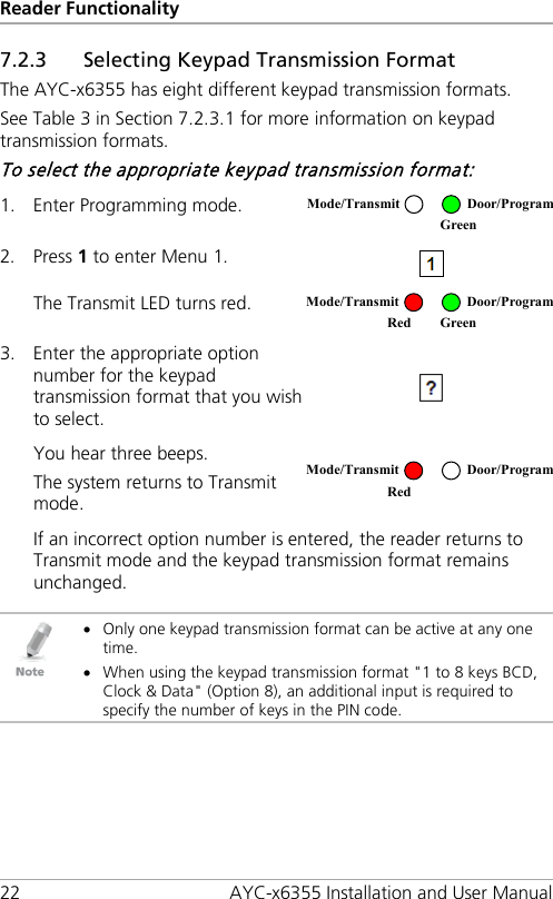 Reader Functionality 22 AYC-x6355 Installation and User Manual 7.2.3 Selecting Keypad Transmission Format The AYC-x6355 has eight different keypad transmission formats. See Table 3 in Section  7.2.3.1 for more information on keypad transmission formats. To select the appropriate keypad transmission format: 1. Enter Programming mode.  2. Press 1 to enter Menu 1.  The Transmit LED turns red.  3. Enter the appropriate option number for the keypad transmission format that you wish to select.  You hear three beeps. The system returns to Transmit mode.  If an incorrect option number is entered, the reader returns to Transmit mode and the keypad transmission format remains unchanged.   • Only one keypad transmission format can be active at any one time. • When using the keypad transmission format &quot;1 to 8 keys BCD, Clock &amp; Data&quot; (Option 8), an additional input is required to specify the number of keys in the PIN code. Mode/Transmit Door/Program  Green Mode/Transmit Door/Program Red Green  Mode/Transmit Door/Program Red  
