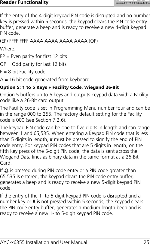 Reader Functionality AYC-x6355 Installation and User Manual 25 If the entry of the 4-digit keypad PIN code is disrupted and no number key is pressed within 5 seconds, the keypad clears the PIN code entry buffer, generate a beep and is ready to receive a new 4-digit keypad PIN code. (EP) FFFF FFFF AAAA AAAA AAAA AAAA (OP) Where: EP = Even parity for first 12 bits OP = Odd parity for last 12 bits F = 8-bit Facility code A = 16-bit code generated from keyboard Option 5: 1 to 5 Keys + Facility Code, Wiegand 26-Bit Option 5 buffers up to 5 keys and outputs keypad data with a Facility code like a 26-Bit card output. The Facility code is set in Programming Menu number four and can be in the range 000 to 255. The factory default setting for the Facility code is 000 (see Section  7.2.6). The keypad PIN code can be one to five digits in length and can range between 1 and 65,535. When entering a keypad PIN code that is less than 5 digits in length, # must be pressed to signify the end of PIN code entry. For keypad PIN codes that are 5 digits in length, on the fifth key press of the 5-digit PIN code, the data is sent across the Wiegand Data lines as binary data in the same format as a 26-Bit Card. If  is pressed during PIN code entry or a PIN code greater than 65,535 is entered, the keypad clears the PIN code entry buffer, generates a beep and is ready to receive a new 5-digit keypad PIN code. If the entry of the 1- to 5-digit keypad PIN code is disrupted and a number key or # is not pressed within 5 seconds, the keypad clears the PIN code entry buffer, generates a medium length beep and is ready to receive a new 1- to 5-digit keypad PIN code. 