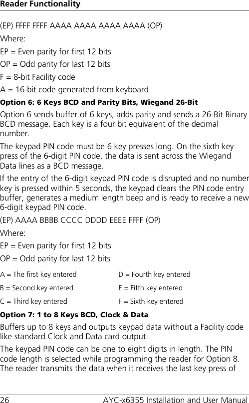 Reader Functionality 26 AYC-x6355 Installation and User Manual (EP) FFFF FFFF AAAA AAAA AAAA AAAA (OP) Where: EP = Even parity for first 12 bits OP = Odd parity for last 12 bits F = 8-bit Facility code A = 16-bit code generated from keyboard Option 6: 6 Keys BCD and Parity Bits, Wiegand 26-Bit Option 6 sends buffer of 6 keys, adds parity and sends a 26-Bit Binary BCD message. Each key is a four bit equivalent of the decimal number. The keypad PIN code must be 6 key presses long. On the sixth key press of the 6-digit PIN code, the data is sent across the Wiegand Data lines as a BCD message. If the entry of the 6-digit keypad PIN code is disrupted and no number key is pressed within 5 seconds, the keypad clears the PIN code entry buffer, generates a medium length beep and is ready to receive a new 6-digit keypad PIN code. (EP) AAAA BBBB CCCC DDDD EEEE FFFF (OP) Where: EP = Even parity for first 12 bits OP = Odd parity for last 12 bits A = The first key entered D = Fourth key entered B = Second key entered E = Fifth key entered C = Third key entered F = Sixth key entered Option 7: 1 to 8 Keys BCD, Clock &amp; Data Buffers up to 8 keys and outputs keypad data without a Facility code like standard Clock and Data card output. The keypad PIN code can be one to eight digits in length. The PIN code length is selected while programming the reader for Option 8. The reader transmits the data when it receives the last key press of 