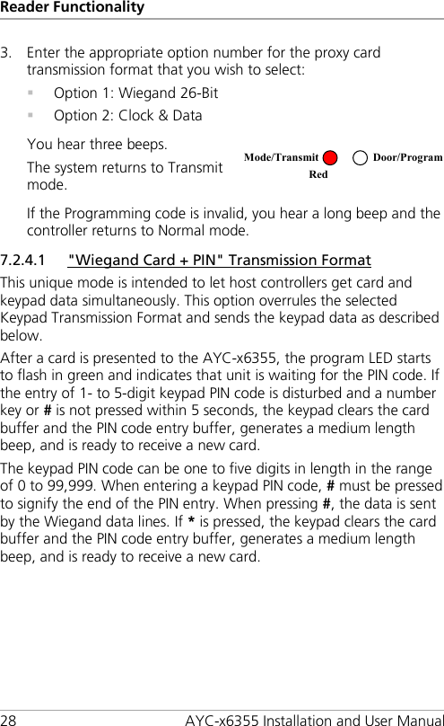 Reader Functionality 28 AYC-x6355 Installation and User Manual 3. Enter the appropriate option number for the proxy card transmission format that you wish to select:  Option 1: Wiegand 26-Bit  Option 2: Clock &amp; Data You hear three beeps. The system returns to Transmit mode.   If the Programming code is invalid, you hear a long beep and the controller returns to Normal mode. 7.2.4.1 &quot;Wiegand Card + PIN&quot; Transmission Format This unique mode is intended to let host controllers get card and keypad data simultaneously. This option overrules the selected Keypad Transmission Format and sends the keypad data as described below. After a card is presented to the AYC-x6355, the program LED starts to flash in green and indicates that unit is waiting for the PIN code. If the entry of 1- to 5-digit keypad PIN code is disturbed and a number key or # is not pressed within 5 seconds, the keypad clears the card buffer and the PIN code entry buffer, generates a medium length beep, and is ready to receive a new card. The keypad PIN code can be one to five digits in length in the range of 0 to 99,999. When entering a keypad PIN code, # must be pressed to signify the end of the PIN entry. When pressing #, the data is sent by the Wiegand data lines. If * is pressed, the keypad clears the card buffer and the PIN code entry buffer, generates a medium length beep, and is ready to receive a new card. Mode/Transmit Door/Program Red  