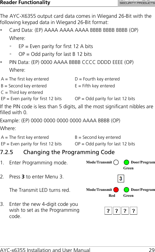 Reader Functionality AYC-x6355 Installation and User Manual 29 The AYC-X6355 output card data comes in Wiegand 26-Bit with the following keypad data in Wiegand 26-Bit format:  Card Data: (EP) AAAA AAAA AAAA BBBB BBBB BBBB (OP) Where:  EP = Even parity for first 12 A bits  OP = Odd parity for last B 12 bits  PIN Data: (EP) 0000 AAAA BBBB CCCC DDDD EEEE (OP) Where: A = The first key entered D = Fourth key entered B = Second key entered E = Fifth key entered C = Third key entered   EP = Even parity for first 12 bits OP = Odd parity for last 12 bits If the PIN code is less than 5 digits, all the most significant nibbles are filled with 0. Example: (EP) 0000 0000 0000 0000 AAAA BBBB (OP) Where: A = The first key entered B = Second key entered EP = Even parity for first 12 bits OP = Odd parity for last 12 bits 7.2.5 Changing the Programming Code 1. Enter Programming mode.  2. Press 3 to enter Menu 3.   The Transmit LED turns red.  3. Enter the new 4-digit code you wish to set as the Programming code.   Mode/Transmit Door/Program  Green  Mode/Transmit Door/Program Red Green 