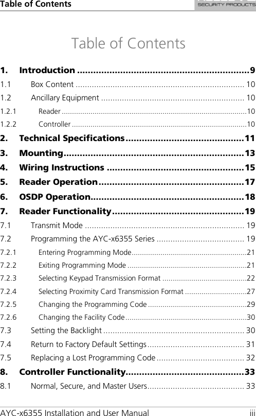 Table of Contents AYC-x6355 Installation and User Manual iii Table of Contents 1. Introduction ................................................................ 9 1.1 Box Content ......................................................................... 10 1.2 Ancillary Equipment .............................................................. 10 1.2.1 Reader .......................................................................................... 10 1.2.2 Controller ..................................................................................... 10 2. Technical Specifications ............................................ 11 3. Mounting ................................................................... 13 4. Wiring Instructions ................................................... 15 5. Reader Operation ...................................................... 17 6. OSDP Operation ......................................................... 18 7. Reader Functionality ................................................. 19 7.1 Transmit Mode ..................................................................... 19 7.2 Programming the AYC-x6355 Series ...................................... 19 7.2.1 Entering Programming Mode ........................................................ 21 7.2.2 Exiting Programming Mode .......................................................... 21 7.2.3 Selecting Keypad Transmission Format ......................................... 22 7.2.4 Selecting Proximity Card Transmission Format .............................. 27 7.2.5 Changing the Programming Code ................................................ 29 7.2.6 Changing the Facility Code ........................................................... 30 7.3 Setting the Backlight ............................................................. 30 7.4 Return to Factory Default Settings .......................................... 31 7.5 Replacing a Lost Programming Code ...................................... 32 8. Controller Functionality............................................ 33 8.1 Normal, Secure, and Master Users .......................................... 33 