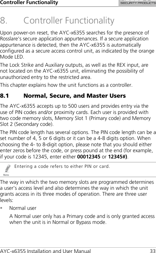 Controller Functionality AYC-x6355 Installation and User Manual 33 8. Controller Functionality Upon power-on reset, the AYC-x6355 searches for the presence of Rosslare&apos;s secure application appurtenances. If a secure application appurtenance is detected, then the AYC-x6355 is automatically configured as a secure access control unit, as indicated by the orange Mode LED. The Lock Strike and Auxiliary outputs, as well as the REX input, are not located on the AYC-x6355 unit, eliminating the possibility of unauthorized entry to the restricted area. This chapter explains how the unit functions as a controller. 8.1 Normal, Secure, and Master Users The AYC-x6355 accepts up to 500 users and provides entry via the use of PIN codes and/or proximity cards. Each user is provided with two code memory slots, Memory Slot 1 (Primary code) and Memory Slot 2 (Secondary code). The PIN code length has several options. The PIN code length can be a set number of 4, 5 or 6 digits or it can be a 4-8 digits option. When choosing the 4- to 8-digit option, please note that you should either enter zeros before the code, or press pound at the end (for example, if your code is 12345, enter either 00012345 or 12345#).  Entering a code refers to either PIN or card. The way in which the two memory slots are programmed determines a user’s access level and also determines the way in which the unit grants access in its three modes of operation. There are three user levels:  Normal user A Normal user only has a Primary code and is only granted access when the unit is in Normal or Bypass mode. 