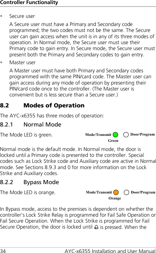 Controller Functionality 34 AYC-x6355 Installation and User Manual  Secure user A Secure user must have a Primary and Secondary code programmed; the two codes must not be the same. The Secure user can gain access when the unit is in any of its three modes of operation. In Normal mode, the Secure user must use their Primary code to gain entry. In Secure mode, the Secure user must present both the Primary and Secondary codes to gain entry.  Master user A Master user must have both Primary and Secondary codes programmed with the same PIN/card code. The Master user can gain access during any mode of operation by presenting their PIN/card code once to the controller. (The Master user is convenient but is less secure than a Secure user.) 8.2 Modes of Operation The AYC-x6355 has three modes of operation: 8.2.1 Normal Mode The Mode LED is green.  Normal mode is the default mode. In Normal mode, the door is locked until a Primary code is presented to the controller. Special codes such as Lock Strike code and Auxiliary code are active in Normal mode. See Sections  8.9.3 and  0 for more information on the Lock Strike and Auxiliary codes. 8.2.2 Bypass Mode The Mode LED is orange.  In Bypass mode, access to the premises is dependent on whether the controller&apos;s Lock Strike Relay is programmed for Fail Safe Operation or Fail Secure Operation. When the Lock Strike is programmed for Fail Secure Operation, the door is locked until  is pressed. When the  Mode/Transmit Door/Program Green   Mode/Transmit Door/Program Orange  