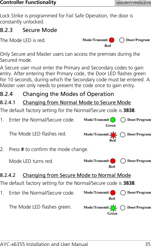 Controller Functionality AYC-x6355 Installation and User Manual 35 Lock Strike is programmed for Fail Safe Operation, the door is constantly unlocked. 8.2.3 Secure Mode The Mode LED is red.  Only Secure and Master users can access the premises during the Secured mode. A Secure user must enter the Primary and Secondary codes to gain entry. After entering their Primary code, the Door LED flashes green for 10 seconds, during which the Secondary code must be entered. A Master user only needs to present the code once to gain entry. 8.2.4 Changing the Modes of Operation 8.2.4.1 Changing from Normal Mode to Secure Mode The default factory setting for the Normal/Secure code is 3838. 1. Enter the Normal/Secure code.  The Mode LED flashes red.  2. Press # to confirm the mode change. Mode LED turns red.  8.2.4.2 Changing from Secure Mode to Normal Mode The default factory setting for the Normal/Secure code is 3838. 1. Enter the Normal/Secure code.  The Mode LED flashes green.   Mode/Transmit Door/Program Red   Mode/Transmit Door/Program Green   Mode/Transmit Door/Program   Red  Mode/Transmit Door/Program    Red   Mode/Transmit Door/Program    Red   Mode/Transmit Door/Program Green  