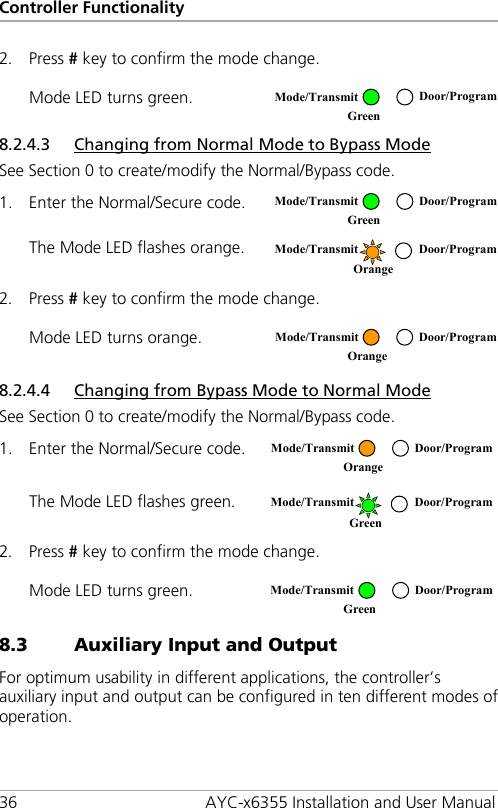 Controller Functionality 36 AYC-x6355 Installation and User Manual 2. Press # key to confirm the mode change. Mode LED turns green.  8.2.4.3 Changing from Normal Mode to Bypass Mode See Section  0 to create/modify the Normal/Bypass code. 1. Enter the Normal/Secure code.  The Mode LED flashes orange.  2. Press # key to confirm the mode change. Mode LED turns orange.  8.2.4.4 Changing from Bypass Mode to Normal Mode See Section  0 to create/modify the Normal/Bypass code. 1. Enter the Normal/Secure code.  The Mode LED flashes green.  2. Press # key to confirm the mode change. Mode LED turns green.  8.3 Auxiliary Input and Output For optimum usability in different applications, the controller’s auxiliary input and output can be configured in ten different modes of operation.  Mode/Transmit Door/Program Green  Mode/Transmit Door/Program Green   Mode/Transmit Door/Program Orange   Mode/Transmit Door/Program Orange   Mode/Transmit Door/Program Orange   Mode/Transmit Door/Program Green   Mode/Transmit Door/Program Green  