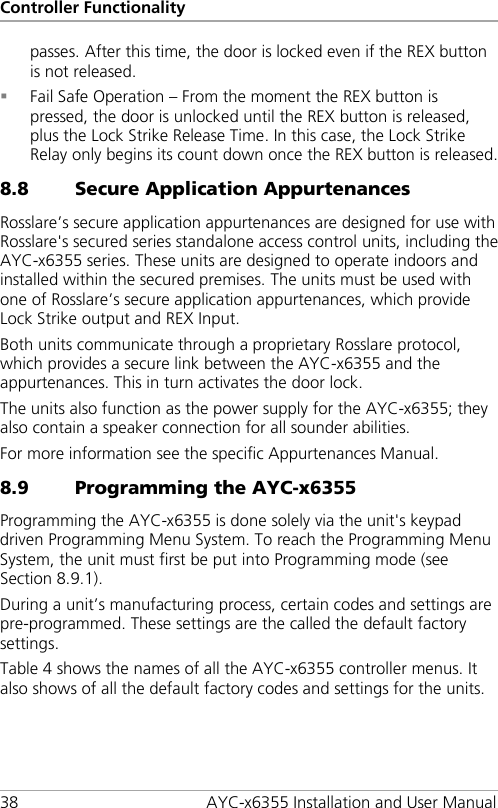 Controller Functionality 38 AYC-x6355 Installation and User Manual passes. After this time, the door is locked even if the REX button is not released.  Fail Safe Operation – From the moment the REX button is pressed, the door is unlocked until the REX button is released, plus the Lock Strike Release Time. In this case, the Lock Strike Relay only begins its count down once the REX button is released. 8.8 Secure Application Appurtenances Rosslare’s secure application appurtenances are designed for use with Rosslare&apos;s secured series standalone access control units, including the AYC-x6355 series. These units are designed to operate indoors and installed within the secured premises. The units must be used with one of Rosslare’s secure application appurtenances, which provide Lock Strike output and REX Input. Both units communicate through a proprietary Rosslare protocol, which provides a secure link between the AYC-x6355 and the appurtenances. This in turn activates the door lock. The units also function as the power supply for the AYC-x6355; they also contain a speaker connection for all sounder abilities. For more information see the specific Appurtenances Manual. 8.9 Programming the AYC-x6355 Programming the AYC-x6355 is done solely via the unit&apos;s keypad driven Programming Menu System. To reach the Programming Menu System, the unit must first be put into Programming mode (see Section  8.9.1). During a unit’s manufacturing process, certain codes and settings are pre-programmed. These settings are the called the default factory settings. Table 4 shows the names of all the AYC-x6355 controller menus. It also shows of all the default factory codes and settings for the units. 