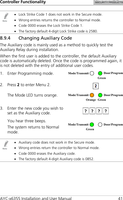 Controller Functionality AYC-x6355 Installation and User Manual 41  • Lock Strike Code 1 does not work in the Secure mode. • Wrong entries returns the controller to Normal mode. • Code 0000 erases the Lock Strike Code 1. • The factory default 4-digit Lock Strike code is 2580. 8.9.4 Changing Auxiliary Code The Auxiliary code is mainly used as a method to quickly test the Auxiliary Relay during installation. When the first user is added to the controller, the default Auxiliary code is automatically deleted. Once the code is programmed again, it is not deleted with the entry of additional user codes. 1. Enter Programming mode.  2. Press 2 to enter Menu 2.   The Mode LED turns orange.  3. Enter the new code you wish to set as the Auxiliary code.  You hear three beeps. The system returns to Normal mode.    • Auxiliary code does not work in the Secure mode. • Wrong entries return the controller to Normal mode. • Code 0000 erases the Auxiliary code. • The factory default 4-digit Auxiliary code is 0852. Mode/Transmit Door/Program  Green  Mode/Transmit Door/Program Orange Green  Mode/Transmit Door/Program Green  