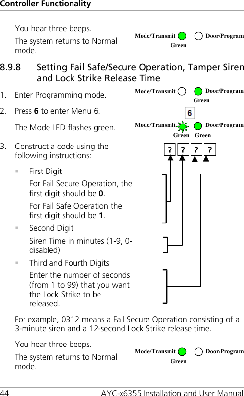 Controller Functionality 44 AYC-x6355 Installation and User Manual You hear three beeps. The system returns to Normal mode.  8.9.8 Setting Fail Safe/Secure Operation, Tamper Siren and Lock Strike Release Time 1. Enter Programming mode.  2. Press 6 to enter Menu 6.  The Mode LED flashes green.  3. Construct a code using the following instructions:    First Digit For Fail Secure Operation, the first digit should be 0. For Fail Safe Operation the first digit should be 1.  Second Digit Siren Time in minutes (1-9, 0-disabled)  Third and Fourth Digits Enter the number of seconds (from 1 to 99) that you want the Lock Strike to be released.  For example, 0312 means a Fail Secure Operation consisting of a 3-minute siren and a 12-second Lock Strike release time. You hear three beeps. The system returns to Normal mode.   Mode/Transmit Door/Program Green  Mode/Transmit Door/Program  Green  Mode/Transmit Door/Program Green Green Mode/Transmit Door/Program Green  