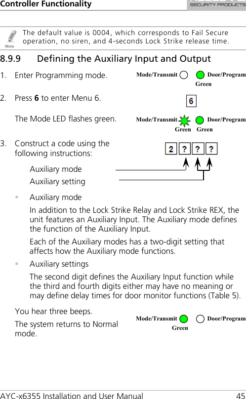 Controller Functionality AYC-x6355 Installation and User Manual 45   The default value is 0004, which corresponds to Fail Secure operation, no siren, and 4-seconds Lock Strike release time. 8.9.9 Defining the Auxiliary Input and Output 1. Enter Programming mode.  2. Press 6 to enter Menu 6.  The Mode LED flashes green.  3. Construct a code using the following instructions:   Auxiliary mode Auxiliary setting   Auxiliary mode In addition to the Lock Strike Relay and Lock Strike REX, the unit features an Auxiliary Input. The Auxiliary mode defines the function of the Auxiliary Input. Each of the Auxiliary modes has a two-digit setting that affects how the Auxiliary mode functions.  Auxiliary settings The second digit defines the Auxiliary Input function while the third and fourth digits either may have no meaning or may define delay times for door monitor functions (Table 5). You hear three beeps. The system returns to Normal mode.  Mode/Transmit Door/Program  Green  Mode/Transmit Door/Program Green Green  Mode/Transmit Door/Program Green  