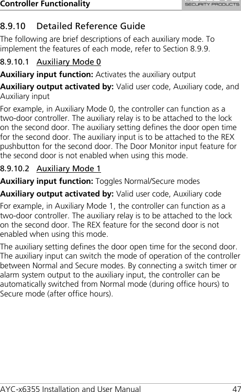 Controller Functionality AYC-x6355 Installation and User Manual 47 8.9.10 Detailed Reference Guide The following are brief descriptions of each auxiliary mode. To implement the features of each mode, refer to Section  8.9.9. 8.9.10.1 Auxiliary Mode 0 Auxiliary input function: Activates the auxiliary output Auxiliary output activated by: Valid user code, Auxiliary code, and Auxiliary input For example, in Auxiliary Mode 0, the controller can function as a two-door controller. The auxiliary relay is to be attached to the lock on the second door. The auxiliary setting defines the door open time for the second door. The auxiliary input is to be attached to the REX pushbutton for the second door. The Door Monitor input feature for the second door is not enabled when using this mode. 8.9.10.2 Auxiliary Mode 1 Auxiliary input function: Toggles Normal/Secure modes Auxiliary output activated by: Valid user code, Auxiliary code For example, in Auxiliary Mode 1, the controller can function as a two-door controller. The auxiliary relay is to be attached to the lock on the second door. The REX feature for the second door is not enabled when using this mode. The auxiliary setting defines the door open time for the second door. The auxiliary input can switch the mode of operation of the controller between Normal and Secure modes. By connecting a switch timer or alarm system output to the auxiliary input, the controller can be automatically switched from Normal mode (during office hours) to Secure mode (after office hours). 