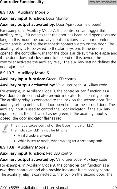Controller Functionality AYC-x6355 Installation and User Manual 49 8.9.10.6 Auxiliary Mode 5 Auxiliary input function: Door Monitor Auxiliary output activated by: Door Ajar (door held open) For example, in Auxiliary Mode 7, the controller can trigger the auxiliary relay, if it detects that the door has been held open (ajar) too long. In this mode the auxiliary input functions as a door monitor switch and is wired to the magnetic contact switch on the door. The auxiliary relay is to be wired to the alarm system. If the door is opened, the controller waits for the door ajar delay time to elapse and if the door does not close prior to the end of this period, the controller activates the auxiliary relay. The auxiliary setting defines the door-ajar time. 8.9.10.7 Auxiliary Mode 6 Auxiliary input function: Green LED control Auxiliary output activated by: Valid user code, Auxiliary code For example, in Auxiliary Mode 8, the controller can function as a two-door controller and also provide indicator functionality control. The auxiliary relay is connected to the lock on the second door. The auxiliary setting defines the door open time for the second door. The auxiliary input is used to control the Door indicator. If the auxiliary input is open, the indicator flashes green; if the auxiliary input is closed, the door indicator flashes red.  This mode takes control of the Door indicator LED. The indicator LED is not be lit when: • A valid code is entered • While in secure mode, when waiting for a secondary code 8.9.10.8 Auxiliary Mode 7 Auxiliary input function: Red LED control Auxiliary output activated by: Valid user code, Auxiliary code For example, in Auxiliary Mode 9, the controller can function as a two-door controller and also provide indicator functionality control. The auxiliary relay is connected to the lock on the second door. The 