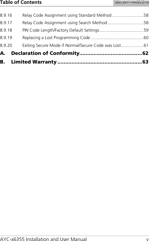 Table of Contents AYC-x6355 Installation and User Manual  v 8.9.16 Relay Code Assignment using Standard Method .......................... 58 8.9.17 Relay Code Assignment using Search Method .............................. 58 8.9.18 PIN Code Length/Factory Default Settings ..................................... 59 8.9.19 Replacing a Lost Programming Code ............................................ 60 8.9.20 Exiting Secure Mode if Normal/Secure Code was Lost................... 61 A. Declaration of Conformity........................................ 62 B. Limited Warranty ...................................................... 63 