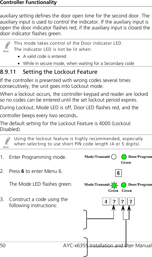 Controller Functionality 50 AYC-x6355 Installation and User Manual auxiliary setting defines the door open time for the second door. The auxiliary input is used to control the indicator. If the auxiliary input is open the door indicator flashes red; if the auxiliary input is closed the door indicator flashes green.  This mode takes control of the Door indicator LED. The indicator LED is not be lit when: • A valid code is entered • While in secure mode, when waiting for a Secondary code 8.9.11 Setting the Lockout Feature If the controller is presented with wrong codes several times consecutively, the unit goes into Lockout mode. When a lockout occurs, the controller keypad and reader are locked so no codes can be entered until the set lockout period expires. During Lockout, Mode LED is off, Door LED flashes red, and the controller beeps every two seconds. The default setting for the Lockout Feature is 4000 (Lockout Disabled).  Using the lockout feature is highly recommended, especially when selecting to use short PIN code length (4 or 5 digits).  1. Enter Programming mode.  2. Press 6 to enter Menu 6.  The Mode LED flashes green.  3. Construct a code using the following instructions:   Mode/Transmit Door/Program  Green  Mode/Transmit Door/Program Green Green 