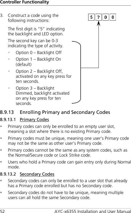 Controller Functionality 52 AYC-x6355 Installation and User Manual 3. Construct a code using the following instructions:   The first digit is “5” indicating the backlight and LED option. The second key can be 0-3 indicating the type of activity.  Option 0 – Backlight Off  Option 1 – Backlight On (default)  Option 2 – Backlight Off, activated on any key press for ten seconds.  Option 3 – Backlight Dimmed, backlight activated on any key press for ten seconds.  8.9.13 Enrolling Primary and Secondary Codes 8.9.13.1 Primary Codes  Primary codes can only be enrolled to an empty user slot, meaning a slot where there is no existing Primary code.  Primary codes must be unique, meaning one user’s Primary code may not be the same as other user’s Primary code.  Primary codes cannot be the same as any system codes, such as the Normal/Secure code or Lock Strike code.  Users who hold a Primary code can gain entry only during Normal mode. 8.9.13.2 Secondary Codes  Secondary codes can only be enrolled to a user slot that already has a Primary code enrolled but has no Secondary code.  Secondary codes do not have to be unique, meaning multiple users can all hold the same Secondary code. 