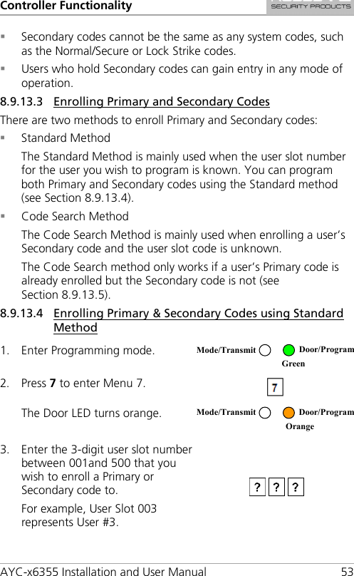 Controller Functionality AYC-x6355 Installation and User Manual 53  Secondary codes cannot be the same as any system codes, such as the Normal/Secure or Lock Strike codes.  Users who hold Secondary codes can gain entry in any mode of operation. 8.9.13.3 Enrolling Primary and Secondary Codes There are two methods to enroll Primary and Secondary codes:  Standard Method The Standard Method is mainly used when the user slot number for the user you wish to program is known. You can program both Primary and Secondary codes using the Standard method (see Section  8.9.13.4).  Code Search Method The Code Search Method is mainly used when enrolling a user’s Secondary code and the user slot code is unknown. The Code Search method only works if a user’s Primary code is already enrolled but the Secondary code is not (see Section  8.9.13.5). 8.9.13.4 Enrolling Primary &amp; Secondary Codes using Standard Method 1. Enter Programming mode.  2. Press 7 to enter Menu 7.  The Door LED turns orange.  3. Enter the 3-digit user slot number between 001and 500 that you wish to enroll a Primary or Secondary code to. For example, User Slot 003 represents User #3.  Mode/Transmit Door/Program  Green  Mode/Transmit Door/Program  Orange 