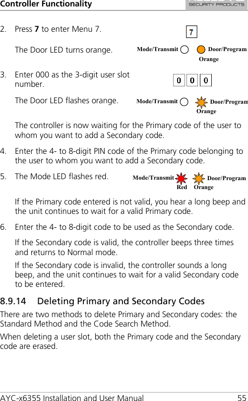 Controller Functionality AYC-x6355 Installation and User Manual 55 2. Press 7 to enter Menu 7.  The Door LED turns orange.  3. Enter 000 as the 3-digit user slot number.  The Door LED flashes orange.  The controller is now waiting for the Primary code of the user to whom you want to add a Secondary code. 4. Enter the 4- to 8-digit PIN code of the Primary code belonging to the user to whom you want to add a Secondary code. 5. The Mode LED flashes red.  If the Primary code entered is not valid, you hear a long beep and the unit continues to wait for a valid Primary code. 6. Enter the 4- to 8-digit code to be used as the Secondary code. If the Secondary code is valid, the controller beeps three times and returns to Normal mode. If the Secondary code is invalid, the controller sounds a long beep, and the unit continues to wait for a valid Secondary code to be entered. 8.9.14 Deleting Primary and Secondary Codes There are two methods to delete Primary and Secondary codes: the Standard Method and the Code Search Method. When deleting a user slot, both the Primary code and the Secondary code are erased.  Mode/Transmit Door/Program  Orange Mode/Transmit Door/Program  Orange Mode/Transmit Door/Program Red Orange 