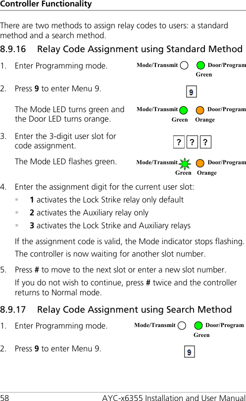 Controller Functionality 58 AYC-x6355 Installation and User Manual There are two methods to assign relay codes to users: a standard method and a search method. 8.9.16 Relay Code Assignment using Standard Method 1. Enter Programming mode.  2. Press 9 to enter Menu 9.  The Mode LED turns green and the Door LED turns orange.  3. Enter the 3-digit user slot for code assignment.  The Mode LED flashes green.  4. Enter the assignment digit for the current user slot:  1 activates the Lock Strike relay only default  2 activates the Auxiliary relay only  3 activates the Lock Strike and Auxiliary relays If the assignment code is valid, the Mode indicator stops flashing. The controller is now waiting for another slot number. 5. Press # to move to the next slot or enter a new slot number. If you do not wish to continue, press # twice and the controller returns to Normal mode. 8.9.17 Relay Code Assignment using Search Method 1. Enter Programming mode.  2. Press 9 to enter Menu 9.  Mode/Transmit Door/Program  Green  Mode/Transmit  Door/Program  Green Orange Mode/Transmit Door/Program Green Orange  Mode/Transmit Door/Program  Green 