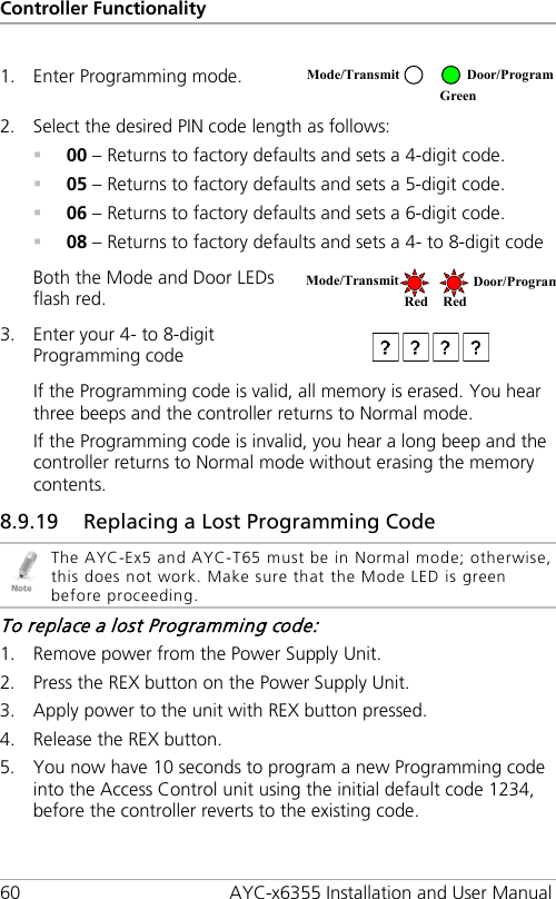 Controller Functionality 60 AYC-x6355 Installation and User Manual  1. Enter Programming mode.  2. Select the desired PIN code length as follows:  00 – Returns to factory defaults and sets a 4-digit code.  05 – Returns to factory defaults and sets a 5-digit code.  06 – Returns to factory defaults and sets a 6-digit code.  08 – Returns to factory defaults and sets a 4- to 8-digit code Both the Mode and Door LEDs flash red.  3. Enter your 4- to 8-digit Programming code  If the Programming code is valid, all memory is erased. You hear three beeps and the controller returns to Normal mode. If the Programming code is invalid, you hear a long beep and the controller returns to Normal mode without erasing the memory contents. 8.9.19 Replacing a Lost Programming Code  The AYC-Ex5 and AYC-T65 must be in Normal mode; otherwise, this does not work. Make sure that the Mode LED is green before proceeding. To replace a lost Programming code: 1. Remove power from the Power Supply Unit. 2. Press the REX button on the Power Supply Unit. 3. Apply power to the unit with REX button pressed. 4. Release the REX button. 5. You now have 10 seconds to program a new Programming code into the Access Control unit using the initial default code 1234, before the controller reverts to the existing code. Mode/Transmit Door/Program  Green Mode/Transmit Door/Program Red Red 