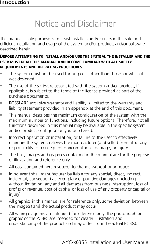 Introduction viii AYC-x6355 Installation and User Manual Notice and Disclaimer This manual’s sole purpose is to assist installers and/or users in the safe and efficient installation and usage of the system and/or product, and/or software described herein. BEFORE ATTEMPTING TO INSTALL AND/OR USE THE SYSTEM, THE INSTALLER AND THE USER MUST READ THIS MANUAL AND BECOME FAMILIAR WITH ALL SAFETY REQUIREMENTS AND OPERATING PROCEDURES.  The system must not be used for purposes other than those for which it was designed.  The use of the software associated with the system and/or product, if applicable, is subject to the terms of the license provided as part of the purchase documents.  ROSSLARE exclusive warranty and liability is limited to the warranty and liability statement provided in an appendix at the end of this document.  This manual describes the maximum configuration of the system with the maximum number of functions, including future options. Therefore, not all functions described in this manual may be available in the specific system and/or product configuration you purchased.  Incorrect operation or installation, or failure of the user to effectively maintain the system, relieves the manufacturer (and seller) from all or any responsibility for consequent noncompliance, damage, or injury.  The text, images and graphics contained in the manual are for the purpose of illustration and reference only.  All data contained herein subject to change without prior notice.  In no event shall manufacturer be liable for any special, direct, indirect, incidental, consequential, exemplary or punitive damages (including, without limitation, any and all damages from business interruption, loss of profits or revenue, cost of capital or loss of use of any property or capital or injury).  All graphics in this manual are for reference only, some deviation between the image(s) and the actual product may occur.  All wiring diagrams are intended for reference only, the photograph or graphic of the PCB(s) are intended for clearer illustration and understanding of the product and may differ from the actual PCB(s).