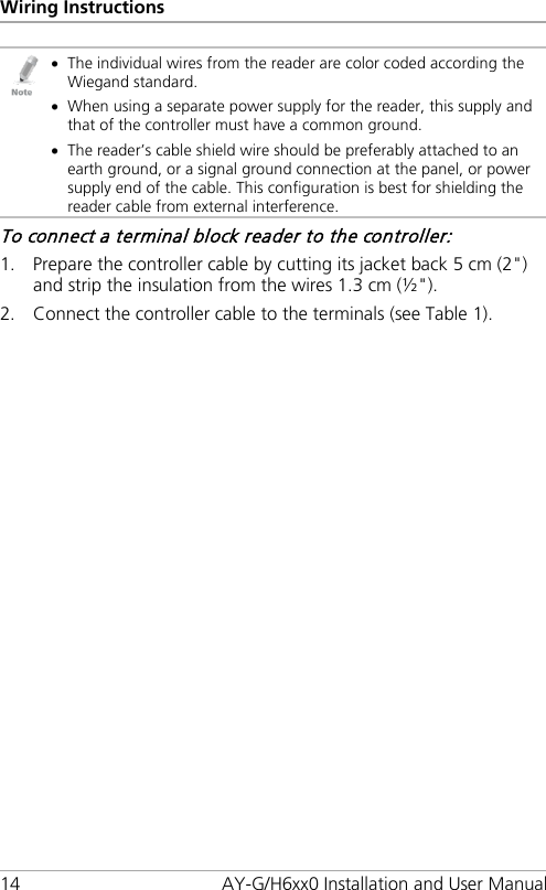 Wiring Instructions 14 AY-G/H6xx0 Installation and User Manual  • The individual wires from the reader are color coded according the Wiegand standard. • When using a separate power supply for the reader, this supply and that of the controller must have a common ground. • The reader’s cable shield wire should be preferably attached to an earth ground, or a signal ground connection at the panel, or power supply end of the cable. This configuration is best for shielding the reader cable from external interference. To connect a terminal block reader to the controller: 1. Prepare the controller cable by cutting its jacket back 5 cm (2&quot;) and strip the insulation from the wires 1.3 cm (½&quot;). 2. Connect the controller cable to the terminals (see Table 1).  